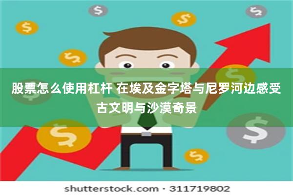 股票怎么使用杠杆 在埃及金字塔与尼罗河边感受古文明与沙漠奇景