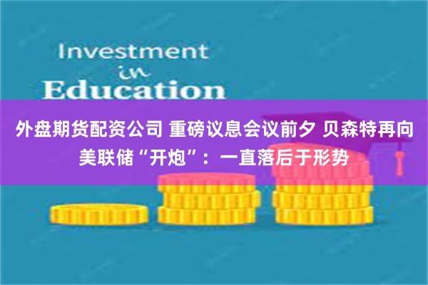 外盘期货配资公司 重磅议息会议前夕 贝森特再向美联储“开炮”：一直落后于形势