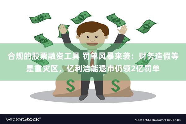 合规的股票融资工具 罚单风暴来袭：财务造假等是重灾区，亿利洁能退市仍领2亿罚单